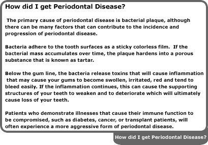 the primary cause of periodontal disease is bacterial plaque, although there can be many factors that can contribute to the incidence and progression of periodontal disease. bacteria adhere to the tooth surfaces as a sticky colorless film. if the bacterial mass accumulates over time, the plaque hardens into a porous substance that is known as tartar. below the gum line, the bacteria release toxins that will cause inflammation that may cause your gums to become swollen, irritated, red and tend to bleed easily. if the inflammation continues, this can cause the supporting structures of your teeth to weaken and to deteriorate which will ultimately cause loss of your teeth. patients who demonstrate illnesses that cause their immune function to be compromised, such as diabetes, cancer, or transplant patients, will often experience a more aggressive form of periodontal disease.